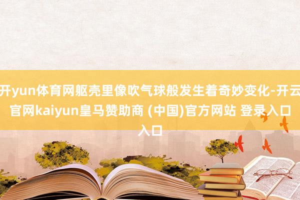 开yun体育网躯壳里像吹气球般发生着奇妙变化-开云官网kaiyun皇马赞助商 (中国)官方网站 登录入口