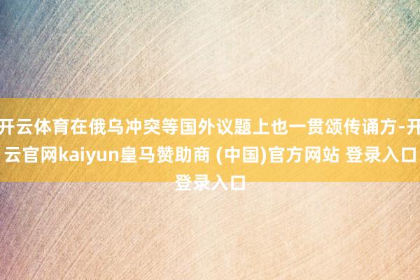 开云体育在俄乌冲突等国外议题上也一贯颂传诵方-开云官网kaiyun皇马赞助商 (中国)官方网站 登录入口