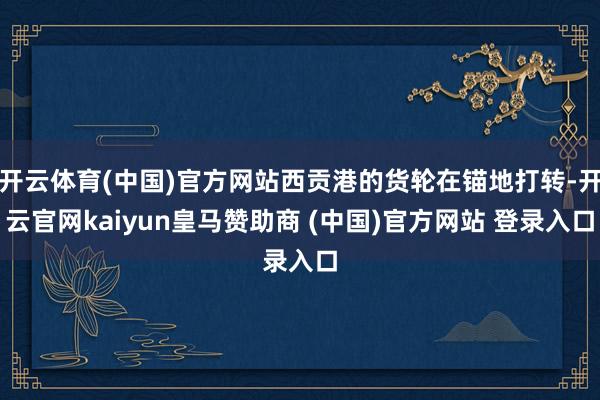 开云体育(中国)官方网站西贡港的货轮在锚地打转-开云官网kaiyun皇马赞助商 (中国)官方网站 登录入口