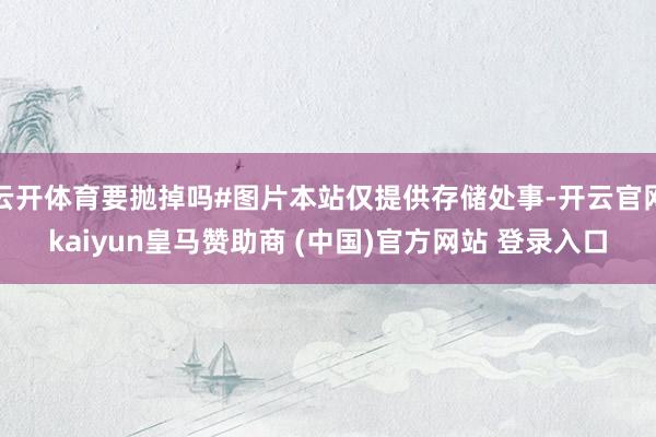 云开体育要抛掉吗#图片本站仅提供存储处事-开云官网kaiyun皇马赞助商 (中国)官方网站 登录入口
