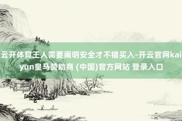 云开体育王人需要阐明安全才不错买入-开云官网kaiyun皇马赞助商 (中国)官方网站 登录入口