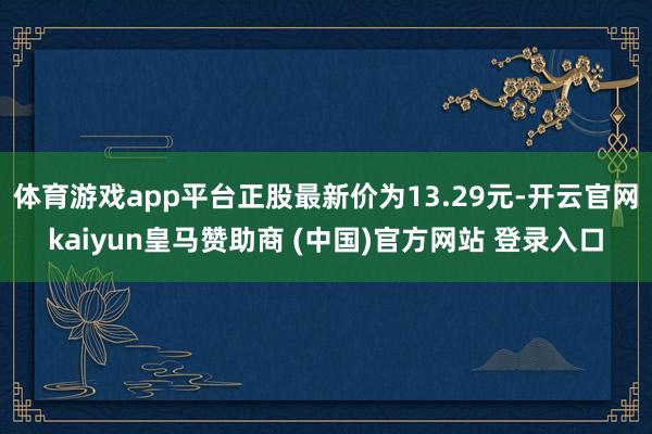 体育游戏app平台正股最新价为13.29元-开云官网kaiyun皇马赞助商 (中国)官方网站 登录入口