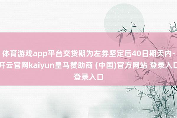 体育游戏app平台交货期为左券坚定后40日期天内-开云官网kaiyun皇马赞助商 (中国)官方网站 登录入口