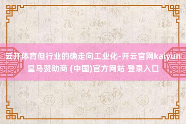 云开体育但行业的确走向工业化-开云官网kaiyun皇马赞助商 (中国)官方网站 登录入口