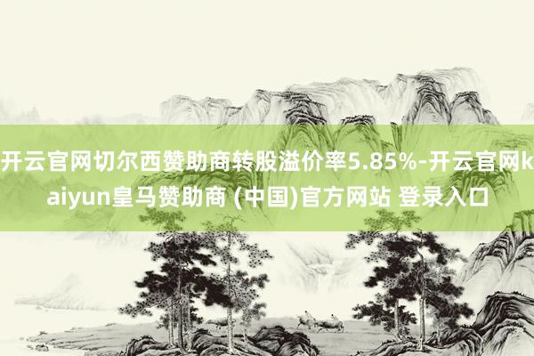 开云官网切尔西赞助商转股溢价率5.85%-开云官网kaiyun皇马赞助商 (中国)官方网站 登录入口