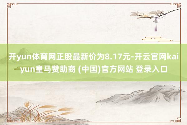 开yun体育网正股最新价为8.17元-开云官网kaiyun皇马赞助商 (中国)官方网站 登录入口