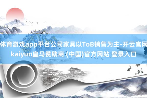 体育游戏app平台公司家具以ToB销售为主-开云官网kaiyun皇马赞助商 (中国)官方网站 登录入口