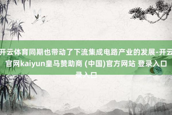 开云体育同期也带动了下流集成电路产业的发展-开云官网kaiyun皇马赞助商 (中国)官方网站 登录入口