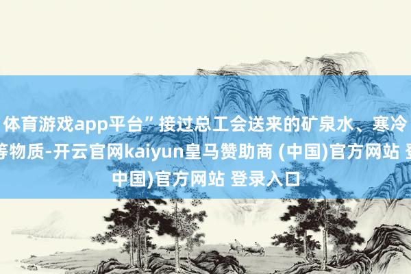 体育游戏app平台”接过总工会送来的矿泉水、寒冷大礼包等物质-开云官网kaiyun皇马赞助商 (中国)官方网站 登录入口