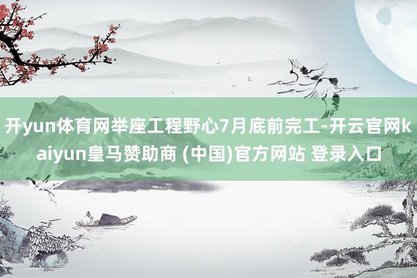 开yun体育网举座工程野心7月底前完工-开云官网kaiyun皇马赞助商 (中国)官方网站 登录入口
