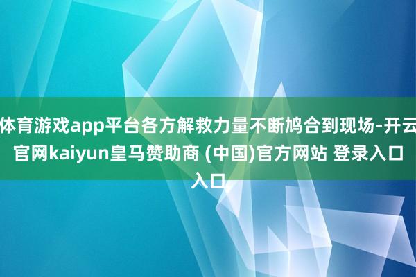 体育游戏app平台各方解救力量不断鸠合到现场-开云官网kaiyun皇马赞助商 (中国)官方网站 登录入口