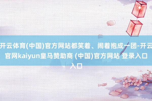 开云体育(中国)官方网站都笑着、闹着抱成一团-开云官网kaiyun皇马赞助商 (中国)官方网站 登录入口