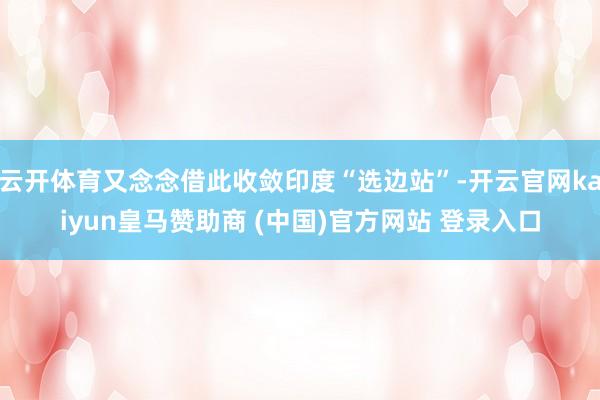 云开体育又念念借此收敛印度“选边站”-开云官网kaiyun皇马赞助商 (中国)官方网站 登录入口