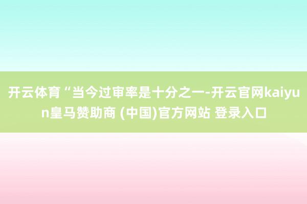 开云体育“当今过审率是十分之一-开云官网kaiyun皇马赞助商 (中国)官方网站 登录入口