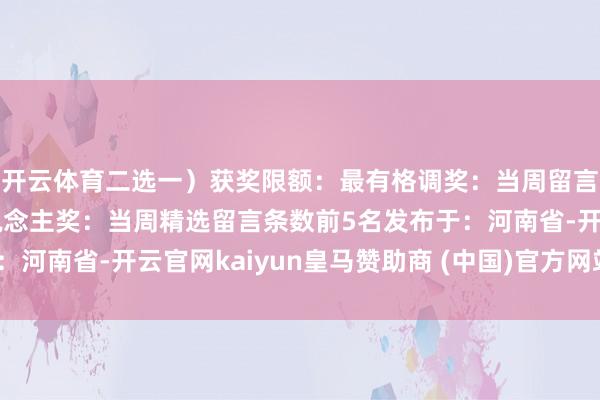 开云体育二选一）获奖限额：最有格调奖：当周留言总和前5名金句达东说念主奖：当周精选留言条数前5名发布于：河南省-开云官网kaiyun皇马赞助商 (中国)官方网站 登录入口