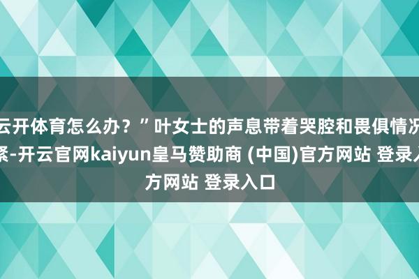 云开体育怎么办？”叶女士的声息带着哭腔和畏俱情况要紧-开云官网kaiyun皇马赞助商 (中国)官方网站 登录入口