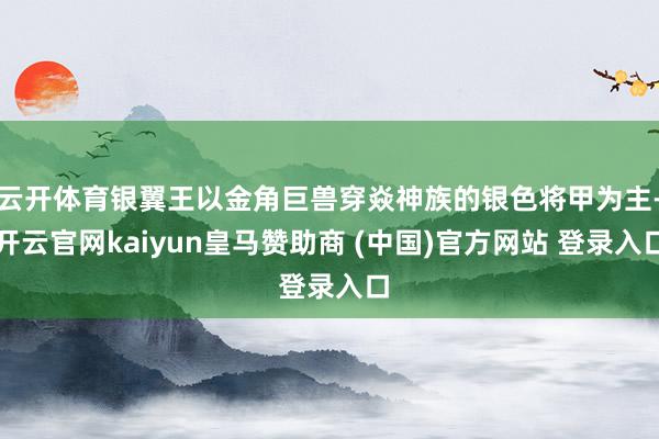 云开体育银翼王以金角巨兽穿焱神族的银色将甲为主-开云官网kaiyun皇马赞助商 (中国)官方网站 登录入口