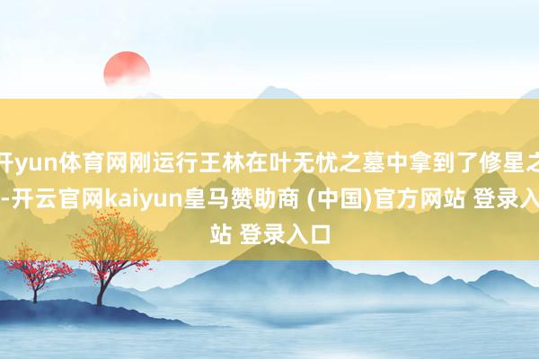 开yun体育网刚运行王林在叶无忧之墓中拿到了修星之晶-开云官网kaiyun皇马赞助商 (中国)官方网站 登录入口