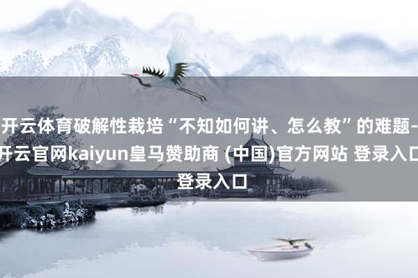 开云体育破解性栽培“不知如何讲、怎么教”的难题-开云官网kaiyun皇马赞助商 (中国)官方网站 登录入口