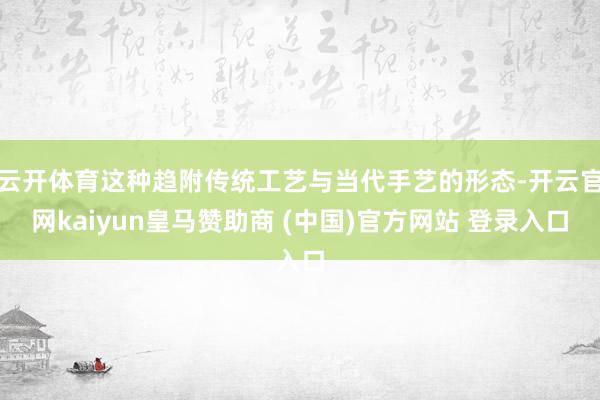 云开体育这种趋附传统工艺与当代手艺的形态-开云官网kaiyun皇马赞助商 (中国)官方网站 登录入口