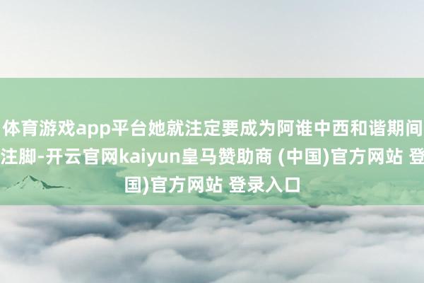 体育游戏app平台她就注定要成为阿谁中西和谐期间的最好注脚-开云官网kaiyun皇马赞助商 (中国)官方网站 登录入口