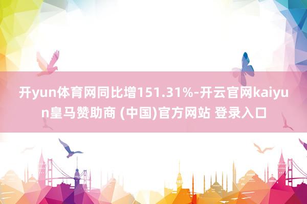 开yun体育网同比增151.31%-开云官网kaiyun皇马赞助商 (中国)官方网站 登录入口