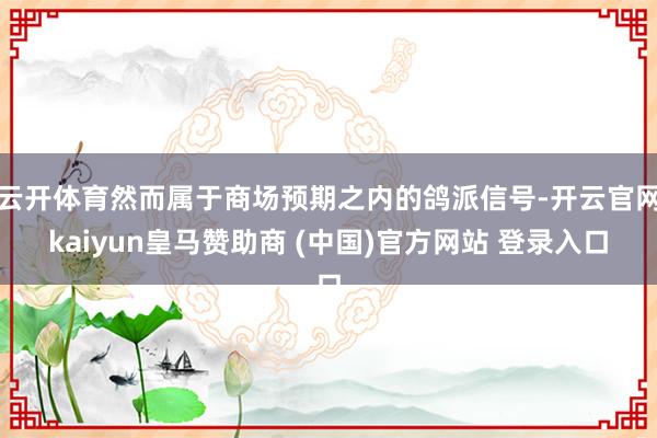 云开体育然而属于商场预期之内的鸽派信号-开云官网kaiyun皇马赞助商 (中国)官方网站 登录入口