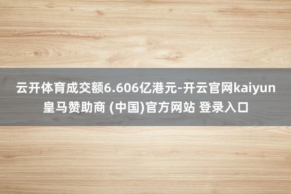 云开体育成交额6.606亿港元-开云官网kaiyun皇马赞助商 (中国)官方网站 登录入口