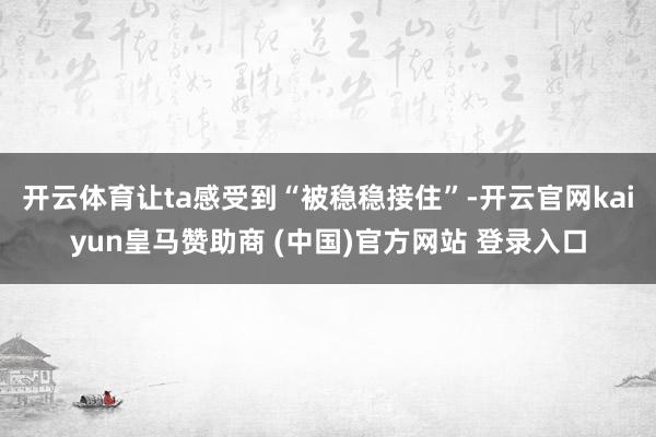 开云体育让ta感受到“被稳稳接住”-开云官网kaiyun皇马赞助商 (中国)官方网站 登录入口