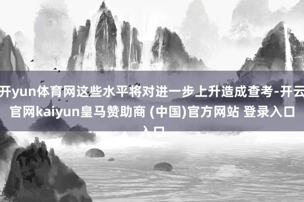开yun体育网这些水平将对进一步上升造成查考-开云官网kaiyun皇马赞助商 (中国)官方网站 登录入口