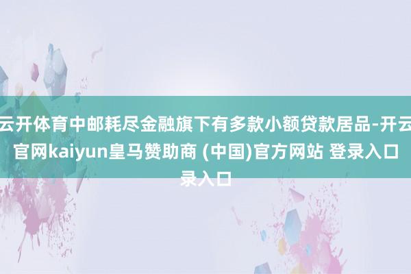 云开体育中邮耗尽金融旗下有多款小额贷款居品-开云官网kaiyun皇马赞助商 (中国)官方网站 登录入口