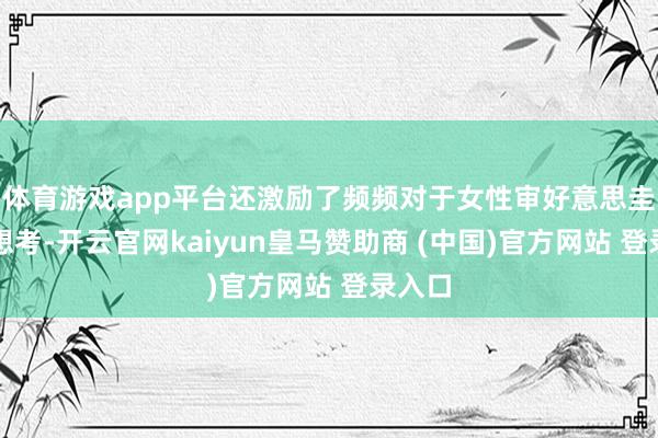 体育游戏app平台还激励了频频对于女性审好意思圭臬的想考-开云官网kaiyun皇马赞助商 (中国)官方网站 登录入口