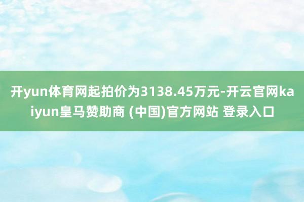 开yun体育网起拍价为3138.45万元-开云官网kaiyun皇马赞助商 (中国)官方网站 登录入口