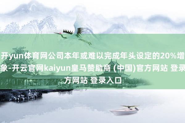 开yun体育网公司本年或难以完成年头设定的20%增长想象-开云官网kaiyun皇马赞助商 (中国)官方网站 登录入口