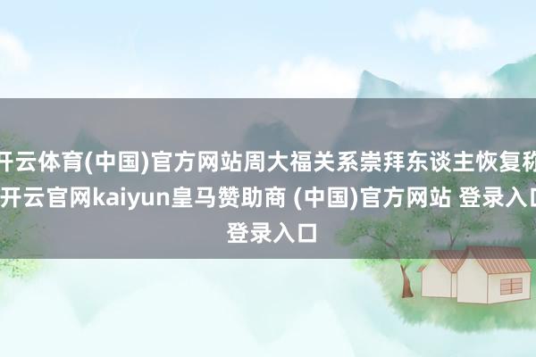 开云体育(中国)官方网站周大福关系崇拜东谈主恢复称-开云官网kaiyun皇马赞助商 (中国)官方网站 登录入口