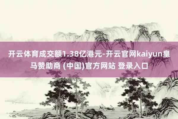 开云体育成交额1.38亿港元-开云官网kaiyun皇马赞助商 (中国)官方网站 登录入口