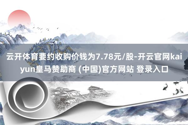 云开体育要约收购价钱为7.78元/股-开云官网kaiyun皇马赞助商 (中国)官方网站 登录入口