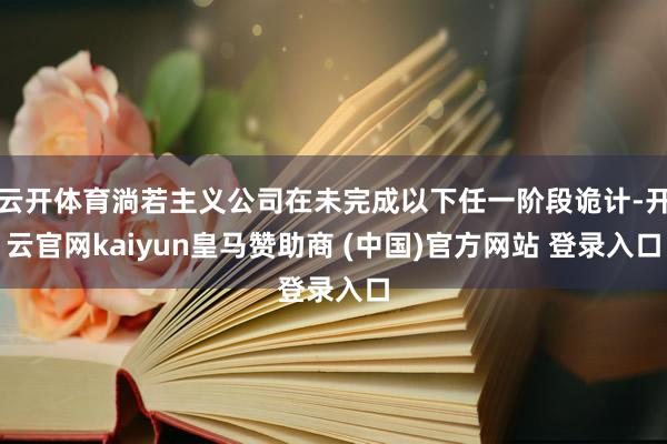 云开体育淌若主义公司在未完成以下任一阶段诡计-开云官网kaiyun皇马赞助商 (中国)官方网站 登录入口