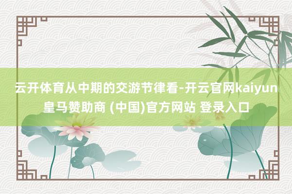 云开体育　　从中期的交游节律看-开云官网kaiyun皇马赞助商 (中国)官方网站 登录入口