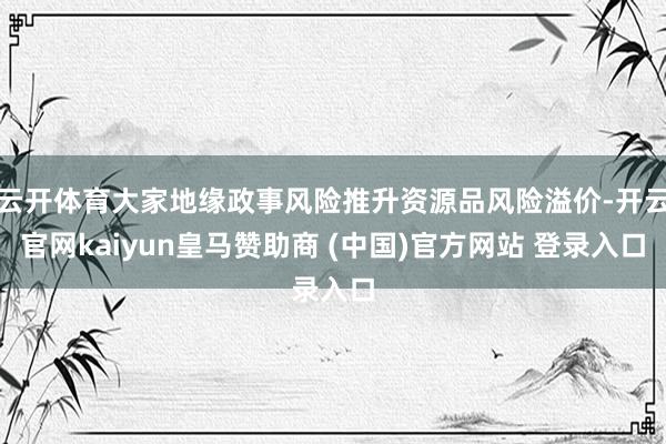 云开体育大家地缘政事风险推升资源品风险溢价-开云官网kaiyun皇马赞助商 (中国)官方网站 登录入口