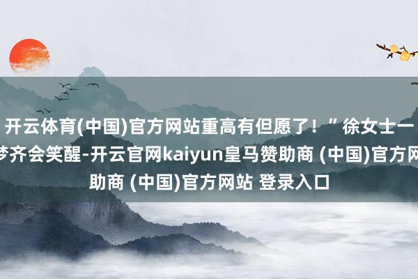 开云体育(中国)官方网站重高有但愿了！”徐女士一度合计作念梦齐会笑醒-开云官网kaiyun皇马赞助商 (中国)官方网站 登录入口