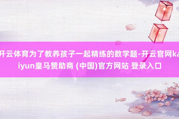 开云体育为了教养孩子一起精练的数学题-开云官网kaiyun皇马赞助商 (中国)官方网站 登录入口