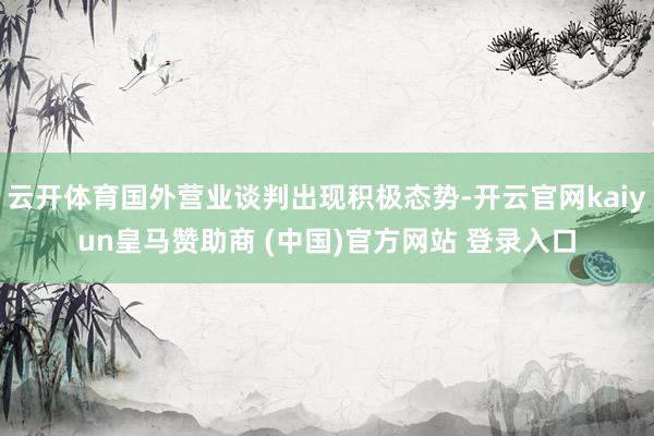 云开体育国外营业谈判出现积极态势-开云官网kaiyun皇马赞助商 (中国)官方网站 登录入口