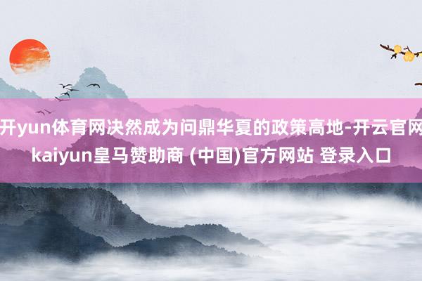 开yun体育网决然成为问鼎华夏的政策高地-开云官网kaiyun皇马赞助商 (中国)官方网站 登录入口