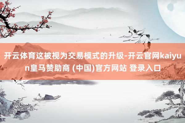开云体育这被视为交易模式的升级-开云官网kaiyun皇马赞助商 (中国)官方网站 登录入口
