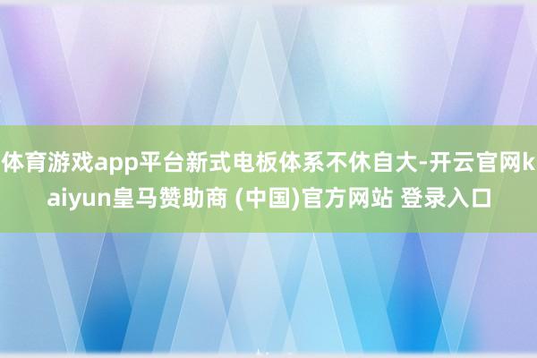 体育游戏app平台新式电板体系不休自大-开云官网kaiyun皇马赞助商 (中国)官方网站 登录入口
