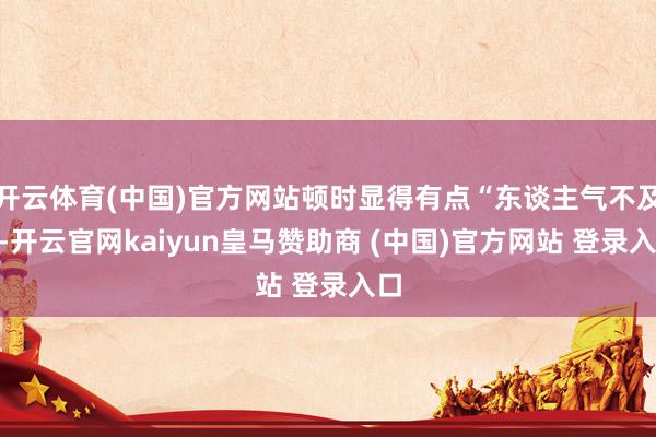 开云体育(中国)官方网站顿时显得有点“东谈主气不及”-开云官网kaiyun皇马赞助商 (中国)官方网站 登录入口