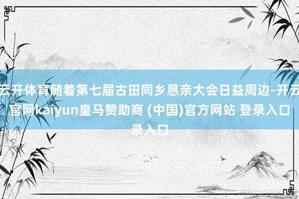 云开体育随着第七届古田同乡恳亲大会日益周边-开云官网kaiyun皇马赞助商 (中国)官方网站 登录入口