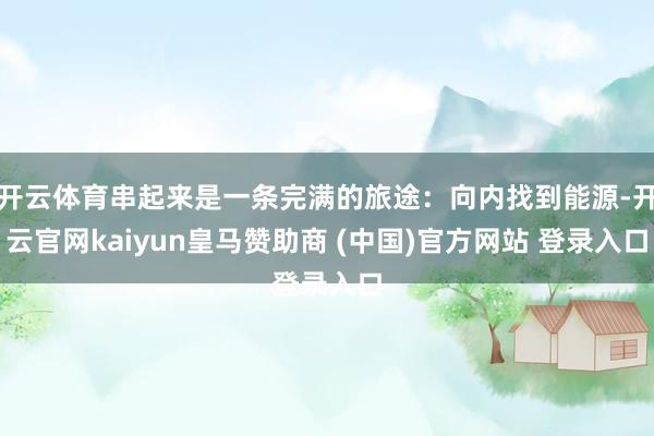 开云体育串起来是一条完满的旅途:向内找到能源-开云官网kaiyun皇马赞助商 (中国)官方网站 登录入口