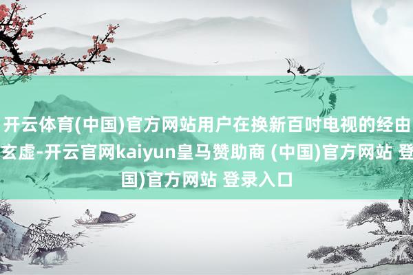开云体育(中国)官方网站用户在换新百吋电视的经由中也要玄虚-开云官网kaiyun皇马赞助商 (中国)官方网站 登录入口